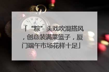 “粽”头戏吹混搭风，创意装满菜篮子，厦门端午市场花样十足