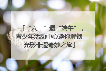 “六一”遇“端午”，青少年活动中心邀你解锁光影非遗奇妙之旅