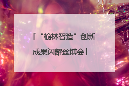 “榆林智造”创新成果闪耀丝博会