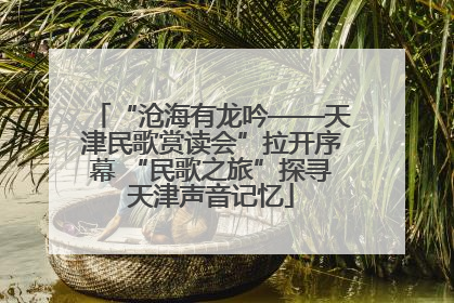 “沧海有龙吟——天津民歌赏读会”拉开序幕 “民歌之旅”探寻天津声音记忆