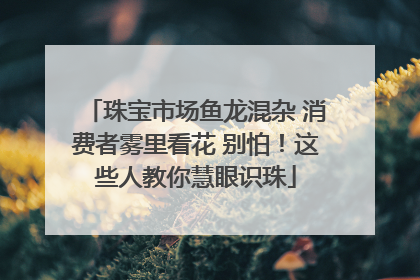 珠宝市场鱼龙混杂 消费者雾里看花 别怕！这些人教你慧眼识珠