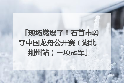现场燃爆了！石首市勇夺中国龙舟公开赛（湖北荆州站）三项冠军