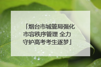 烟台市城管局强化市容秩序管理 全力守护高考考生逐梦