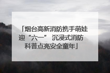 烟台高新消防携手萌娃迎“六一” 沉浸式消防科普点亮安全童年
