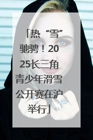 热“雪”驰骋！2025长三角青少年滑雪公开赛在沪举行