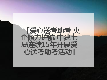 爱心送考助考 央企倾力护航 中建七局连续15年开展爱心送考助考活动