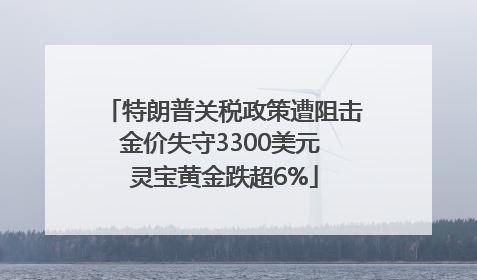 特朗普关税政策遭阻击金价失守3300美元 灵宝黄金跌超6%
