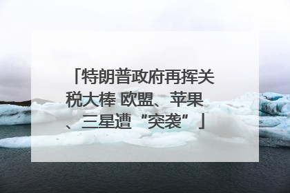 特朗普政府再挥关税大棒 欧盟、苹果、三星遭“突袭”