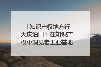 知识产权地方行｜大庆油田：在知识产权中洞见老工业基地的 “创新密码”