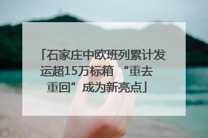 石家庄中欧班列累计发运超15万标箱 “重去重回”成为新亮点