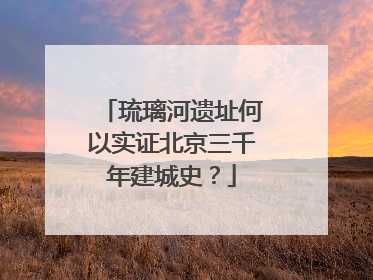 琉璃河遗址何以实证北京三千年建城史？