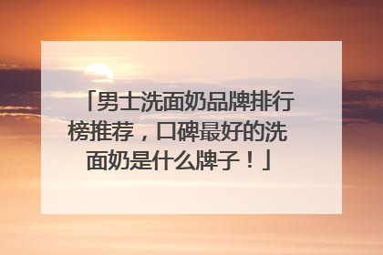 男士洗面奶品牌排行榜推荐，口碑最好的洗面奶是什么牌子！