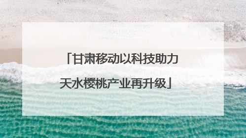 甘肃移动以科技助力天水樱桃产业再升级