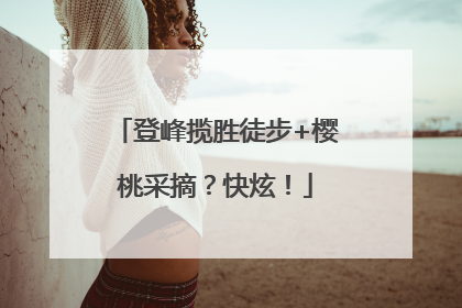 登峰揽胜徒步+樱桃采摘？快炫！