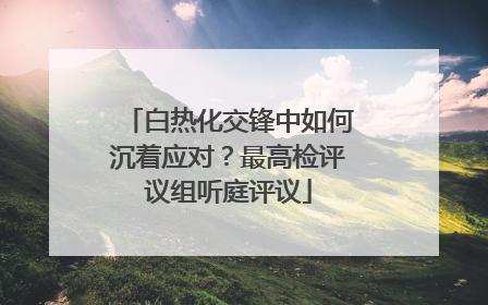 白热化交锋中如何沉着应对？最高检评议组听庭评议