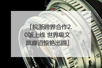 皖浙跨界合作2.0版上线 世界级文旅廊道惊艳出圈
