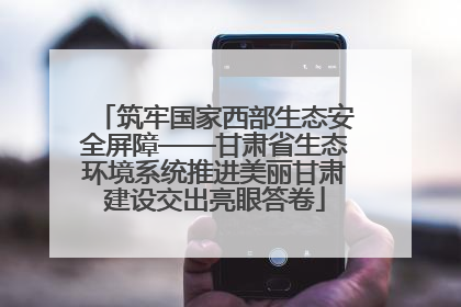 筑牢国家西部生态安全屏障——甘肃省生态环境系统推进美丽甘肃建设交出亮眼答卷