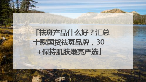 祛斑产品什么好？汇总十款国货祛斑品牌，30+保持肌肤嫩亮严选