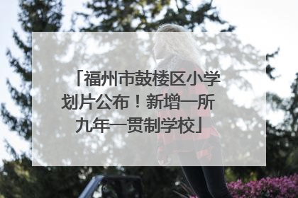 福州市鼓楼区小学划片公布！新增一所九年一贯制学校