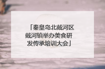 秦皇岛北戴河区戴河镇举办美食研发传承培训大会