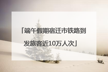 端午假期宿迁市铁路到发旅客近10万人次