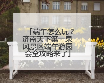 端午怎么玩？济南天下第一泉风景区端午游园会全攻略来了
