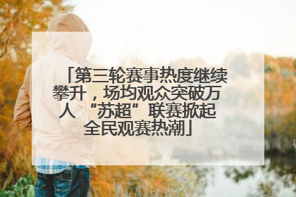 第三轮赛事热度继续攀升，场均观众突破万人 “苏超”联赛掀起全民观赛热潮