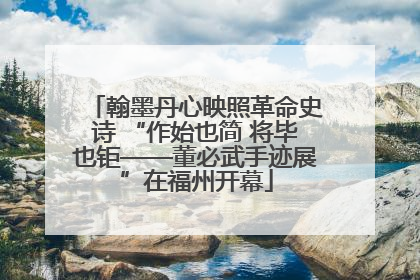翰墨丹心映照革命史诗 “作始也简 将毕也钜——董必武手迹展”在福州开幕