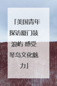 美国青年探访厦门鼓浪屿 感受琴岛文化魅力