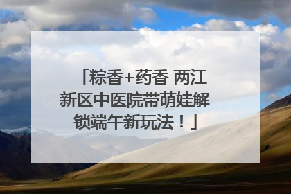 粽香+药香 两江新区中医院带萌娃解锁端午新玩法！