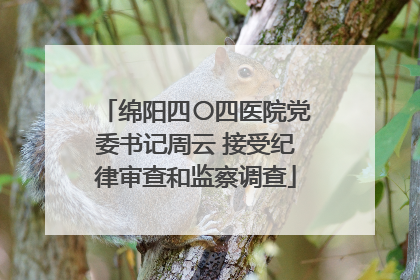 绵阳四〇四医院党委书记周云 接受纪律审查和监察调查
