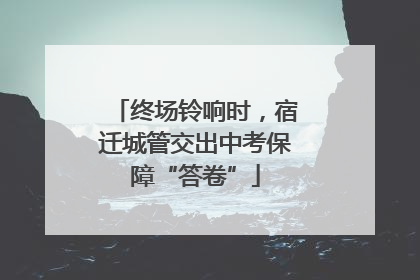 终场铃响时，宿迁城管交出中考保障“答卷”
