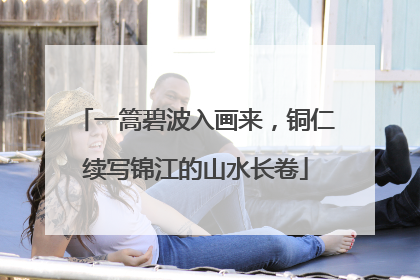 一篙碧波入画来，铜仁续写锦江的山水长卷