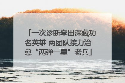 一次诊断牵出深藏功名英雄 两团队接力治愈“两弹一星”老兵