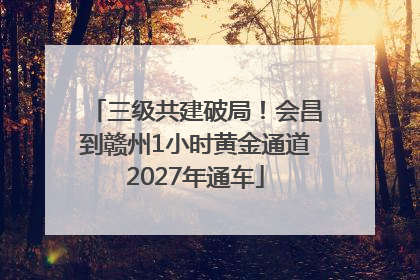 三级共建破局！会昌到赣州1小时黄金通道2027年通车