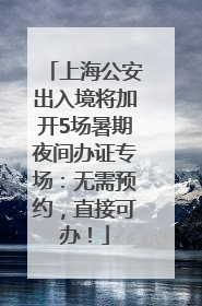 上海公安出入境将加开5场暑期夜间办证专场：无需预约，直接可办！