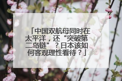 中国双航母同时在太平洋，还“突破第二岛链”？日本该如何客观理性看待？