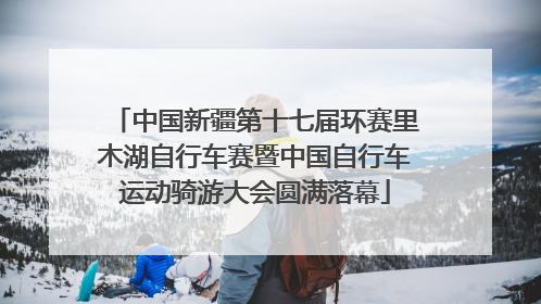 中国新疆第十七届环赛里木湖自行车赛暨中国自行车运动骑游大会圆满落幕