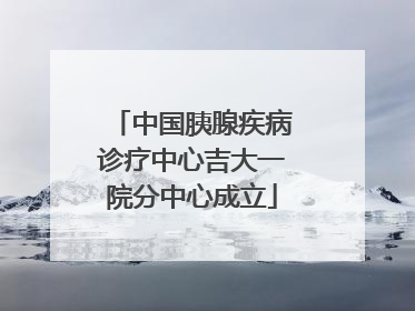 中国胰腺疾病诊疗中心吉大一院分中心成立