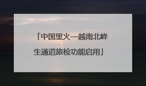 中国里火—越南北峰生通道旅检功能启用