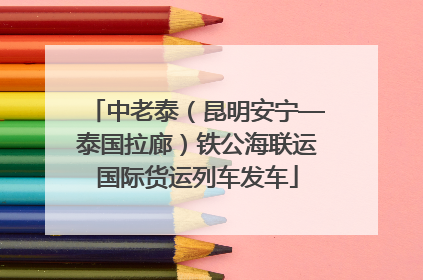 中老泰（昆明安宁—泰国拉廊）铁公海联运国际货运列车发车