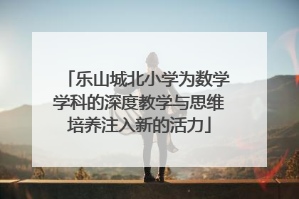 乐山城北小学为数学学科的深度教学与思维培养注入新的活力