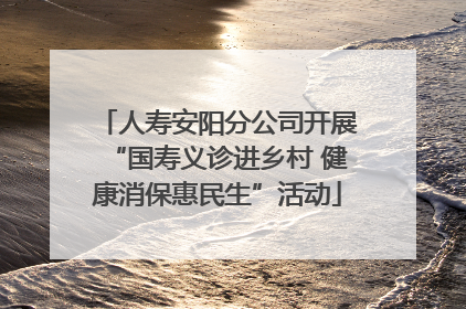 人寿安阳分公司开展“国寿义诊进乡村 健康消保惠民生”活动