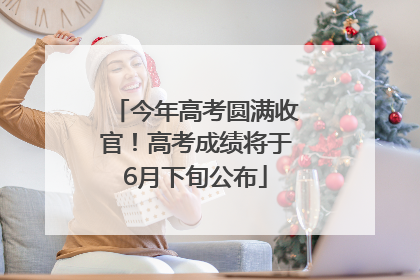 今年高考圆满收官！高考成绩将于6月下旬公布