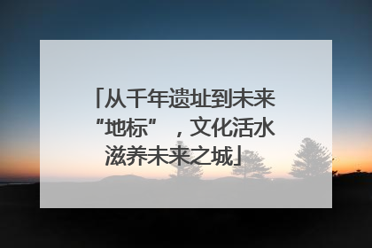 从千年遗址到未来“地标”，文化活水滋养未来之城