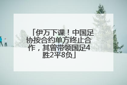 伊万下课！中国足协按合约单方终止合作，其曾带领国足4胜2平8负