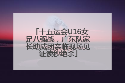 十五运会U16女足八强战，广东队家长助威团亲临现场见证读秒绝杀