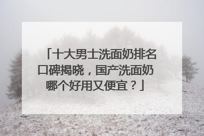 十大男士洗面奶排名口碑揭晓，国产洗面奶哪个好用又便宜？