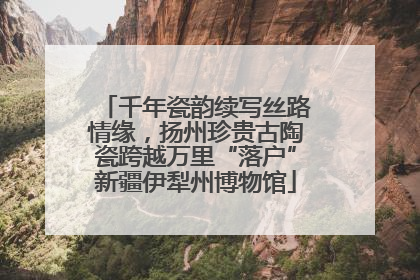千年瓷韵续写丝路情缘，扬州珍贵古陶瓷跨越万里“落户”新疆伊犁州博物馆