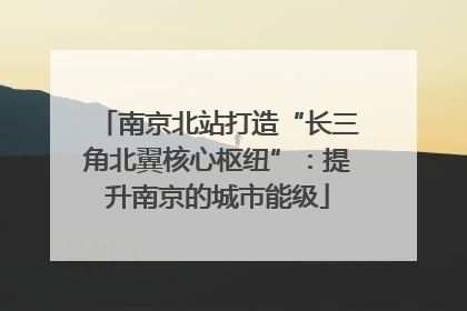 南京北站打造“长三角北翼核心枢纽”：提升南京的城市能级